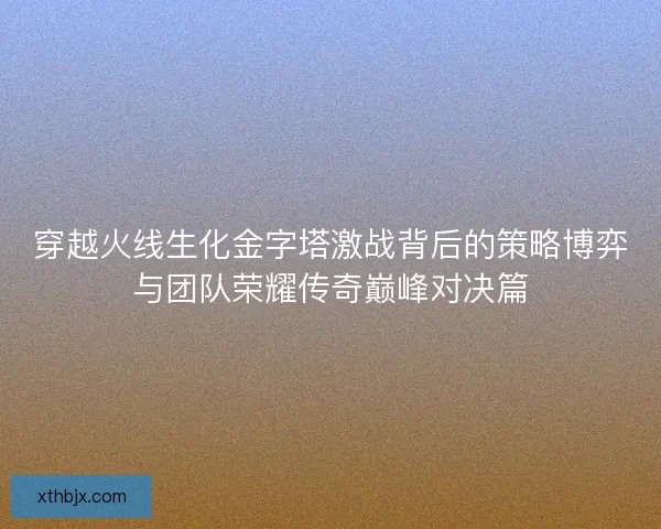 穿越火线生化金字塔激战背后的策略博弈与团队荣耀传奇巅峰对决篇