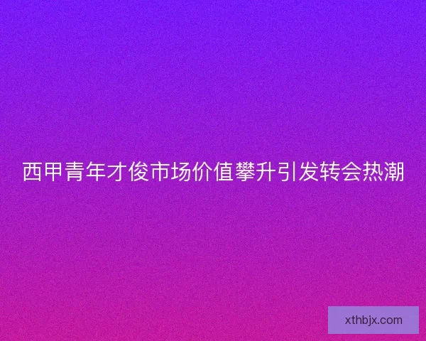 西甲青年才俊市场价值攀升引发转会热潮