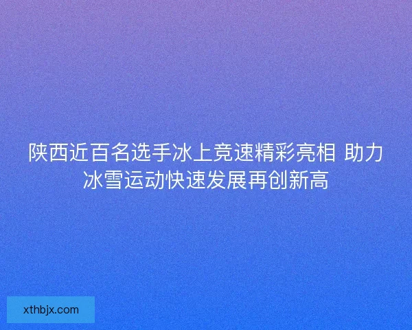 陕西近百名选手冰上竞速精彩亮相 助力冰雪运动快速发展再创新高