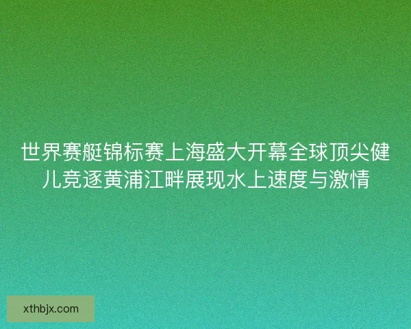 世界赛艇锦标赛上海盛大开幕全球顶尖健儿竞逐黄浦江畔展现水上速度与激情