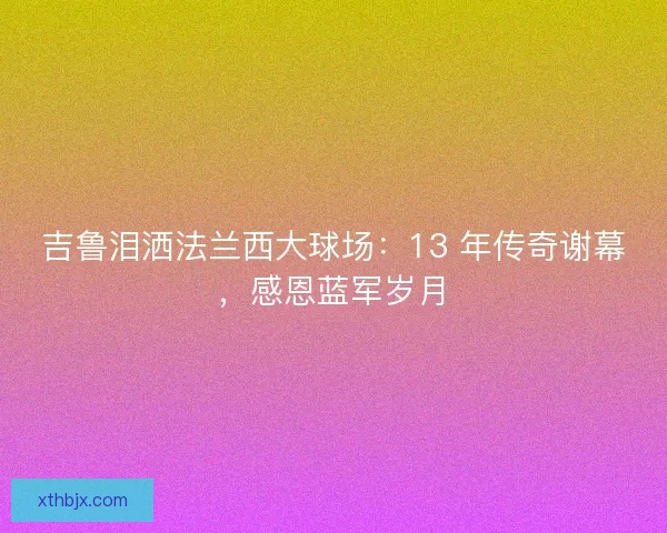 吉鲁泪洒法兰西大球场：13 年传奇谢幕，感恩蓝军岁月