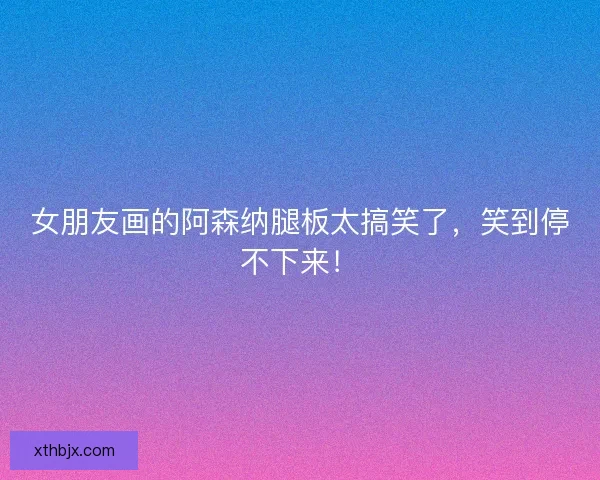 女朋友画的阿森纳腿板太搞笑了，笑到停不下来！
