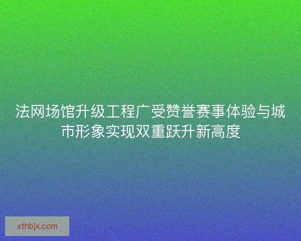 法网场馆升级工程广受赞誉赛事体验与城市形象实现双重跃升新高度