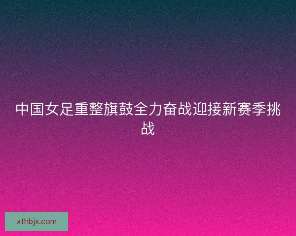 中国女足重整旗鼓全力奋战迎接新赛季挑战